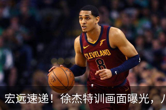 宏远速递！徐杰特训画面曝光，八冠功勋转投同曦，杜锋或签四年长约